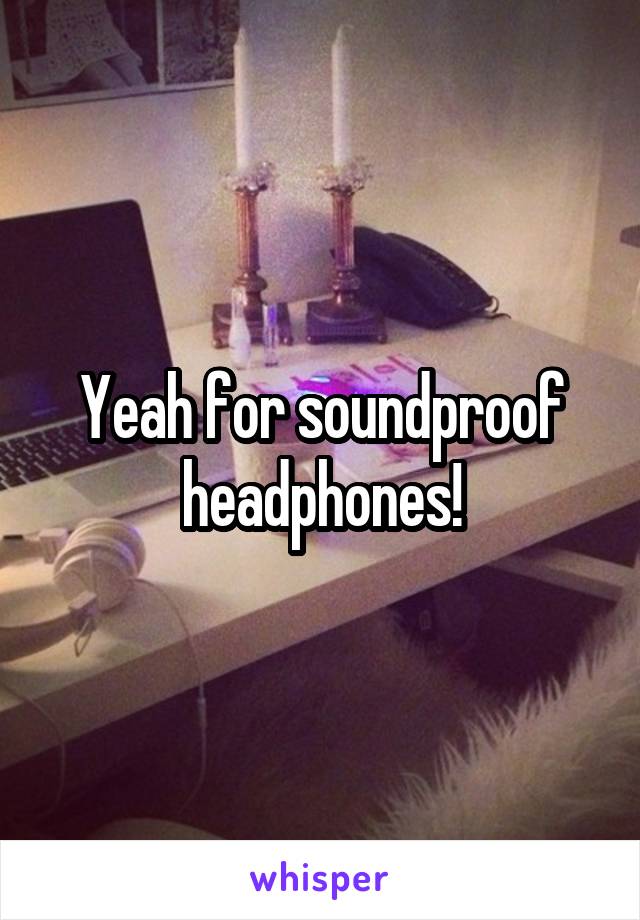 Yeah for soundproof headphones!