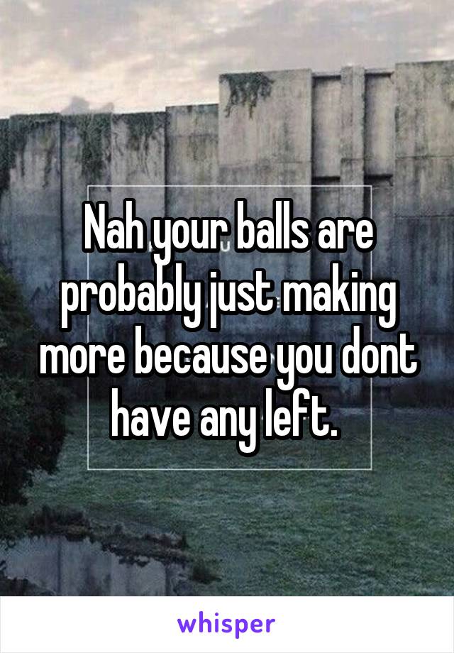 Nah your balls are probably just making more because you dont have any left. 