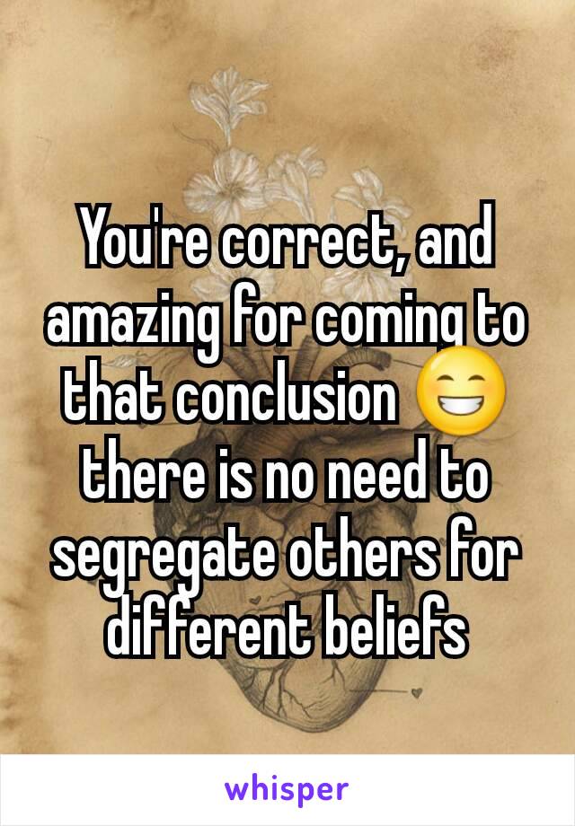 You're correct, and amazing for coming to that conclusion 😁 there is no need to segregate others for different beliefs