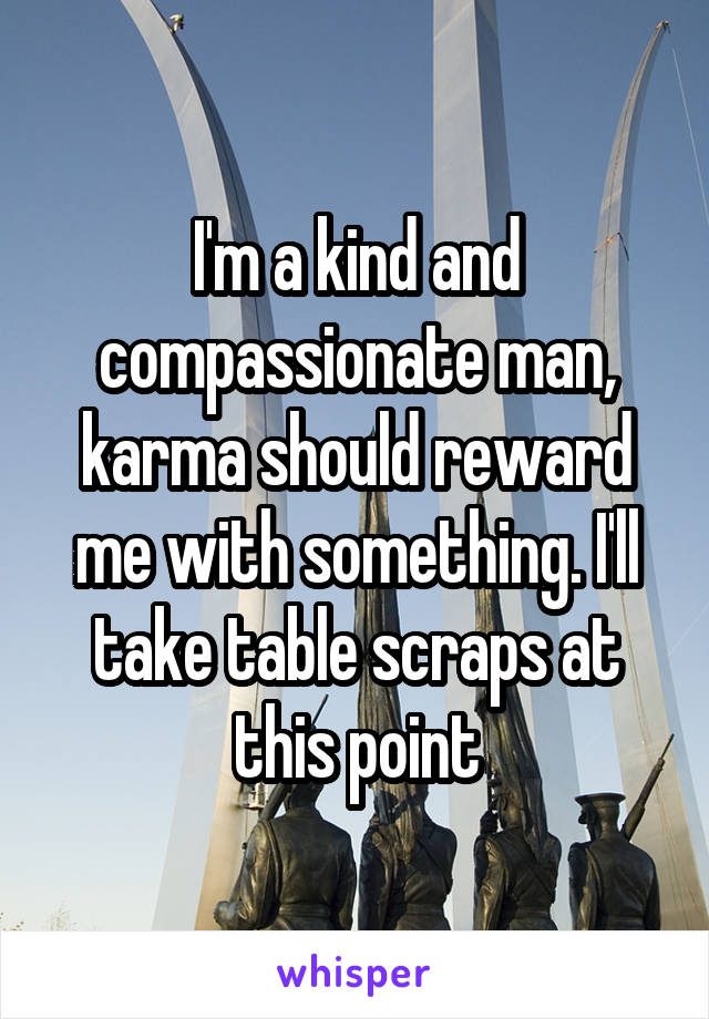 I'm a kind and compassionate man, karma should reward me with something. I'll take table scraps at this point