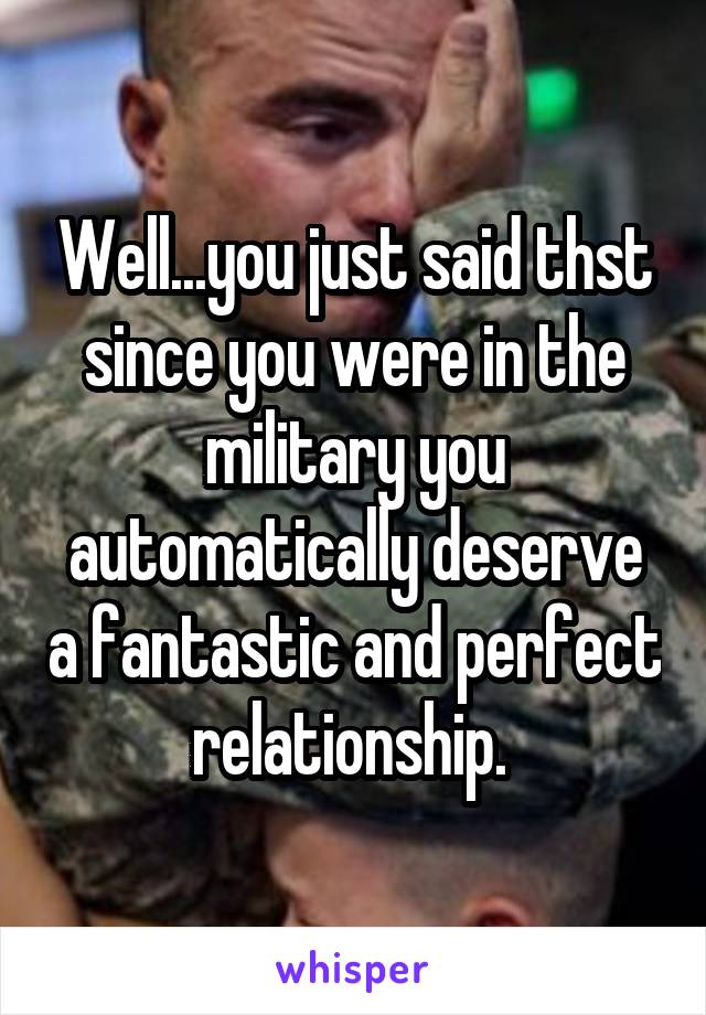 Well...you just said thst since you were in the military you automatically deserve a fantastic and perfect relationship. 