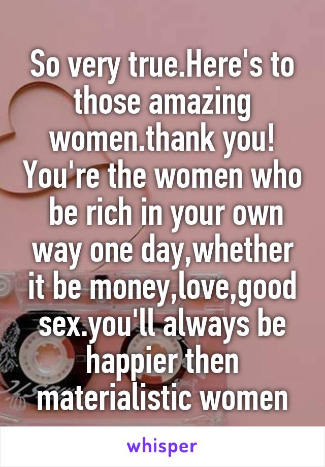 So very true.Here's to those amazing women.thank you! You're the women who  be rich in your own way one day,whether it be money,love,good sex.you'll always be happier then materialistic women