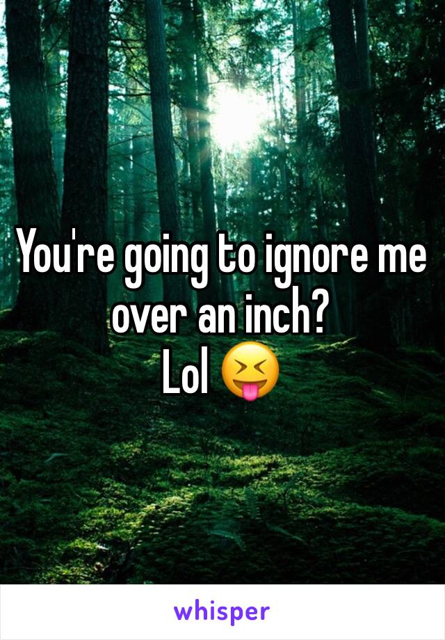 You're going to ignore me over an inch?
Lol 😝 