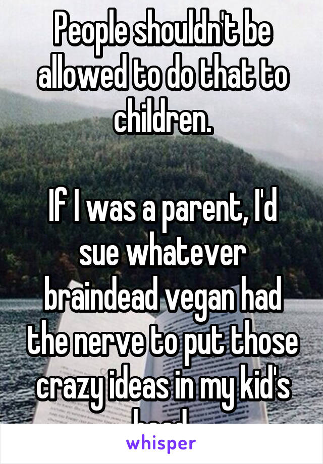 People shouldn't be allowed to do that to children.

If I was a parent, I'd sue whatever braindead vegan had the nerve to put those crazy ideas in my kid's head.