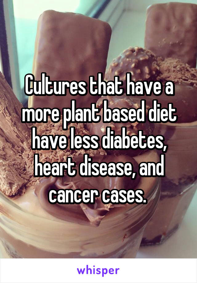 Cultures that have a more plant based diet have less diabetes, heart disease, and cancer cases. 