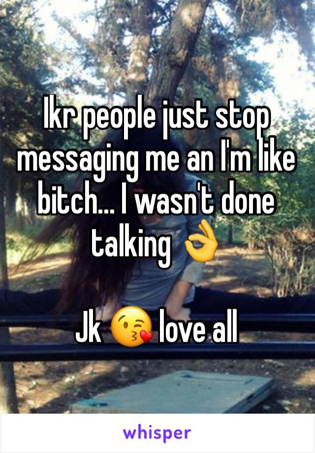 Ikr people just stop messaging me an I'm like bitch... I wasn't done talking 👌

Jk 😘 love all