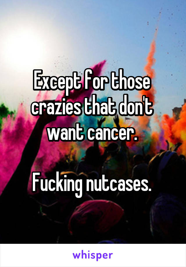 Except for those 
crazies that don't 
want cancer. 

Fucking nutcases. 