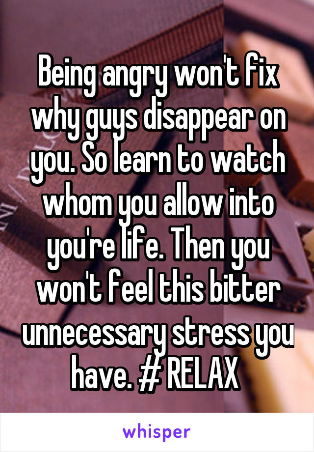 Being angry won't fix why guys disappear on you. So learn to watch whom you allow into you're life. Then you won't feel this bitter unnecessary stress you have. # RELAX 