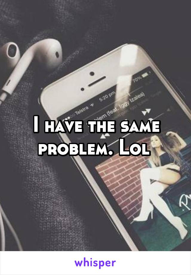 I have the same problem. Lol 