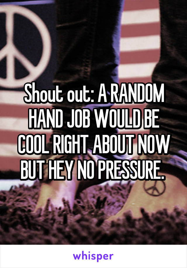 Shout out: A RANDOM HAND JOB WOULD BE COOL RIGHT ABOUT NOW BUT HEY NO PRESSURE. 