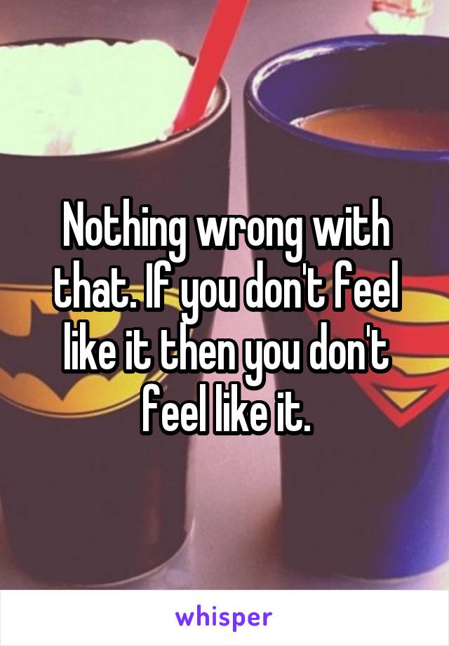 Nothing wrong with that. If you don't feel like it then you don't feel like it.