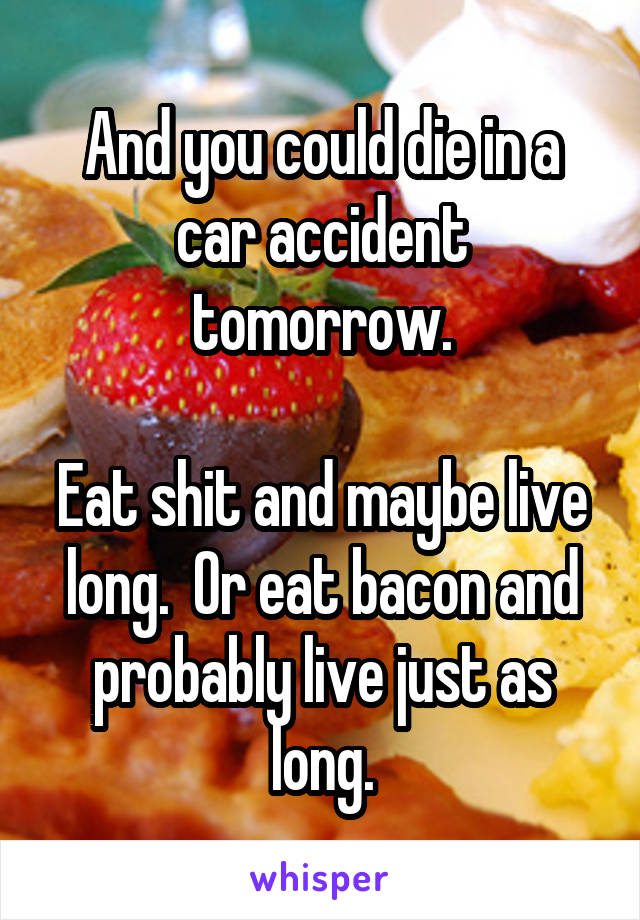 And you could die in a car accident tomorrow.

Eat shit and maybe live long.  Or eat bacon and probably live just as long.