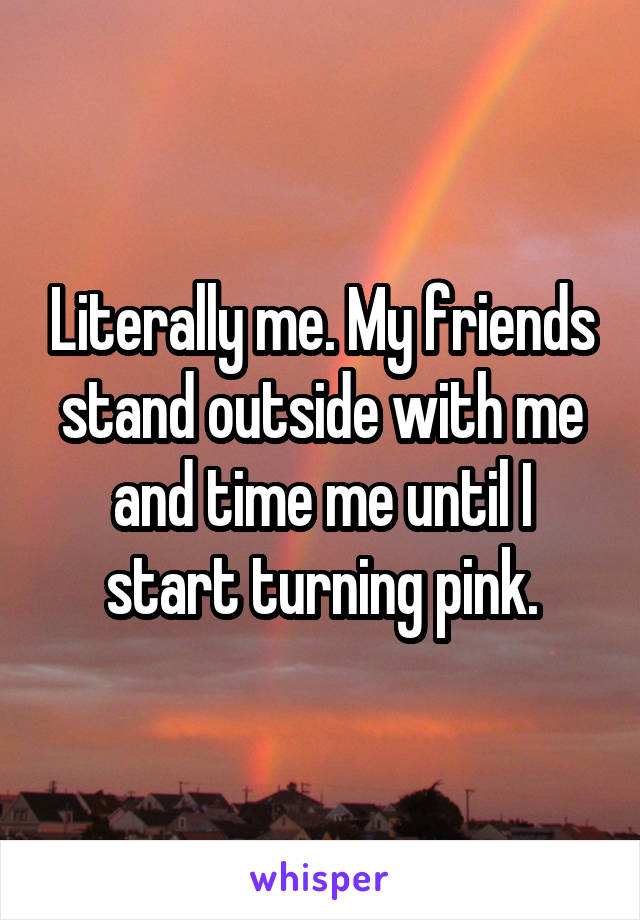 Literally me. My friends stand outside with me and time me until I start turning pink.