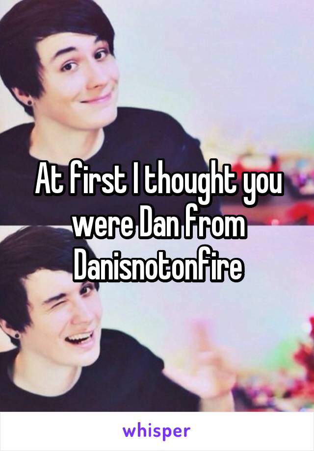 At first I thought you were Dan from Danisnotonfire