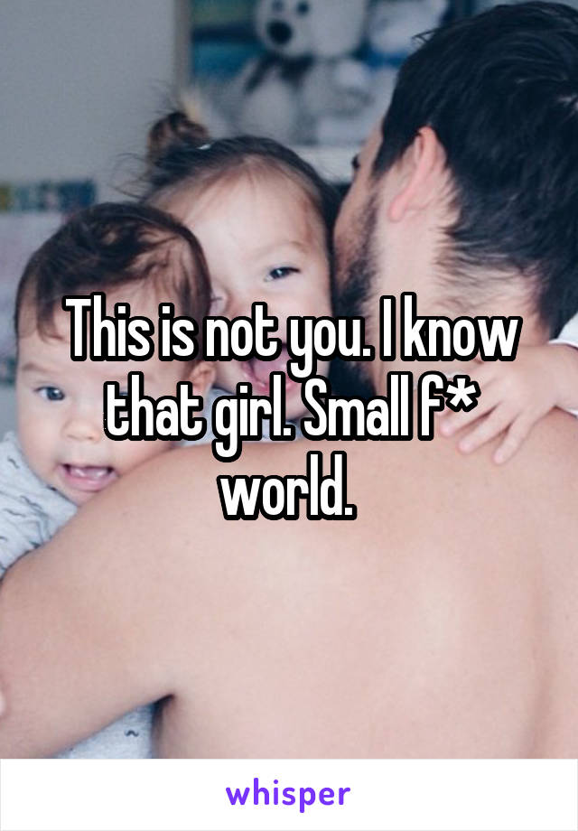 This is not you. I know that girl. Small f* world. 