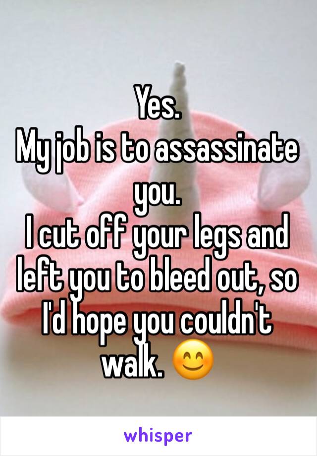 Yes. 
My job is to assassinate you. 
I cut off your legs and left you to bleed out, so I'd hope you couldn't walk. 😊 