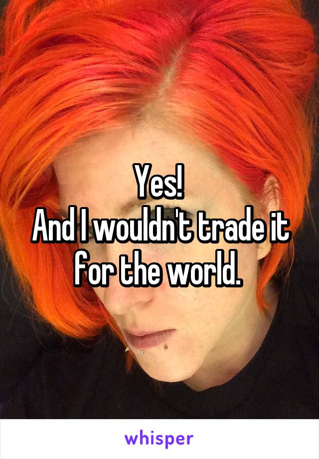 Yes! 
And I wouldn't trade it for the world. 