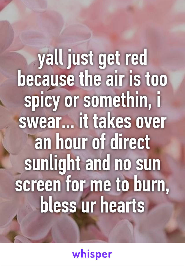 yall just get red because the air is too spicy or somethin, i swear... it takes over an hour of direct sunlight and no sun screen for me to burn, bless ur hearts