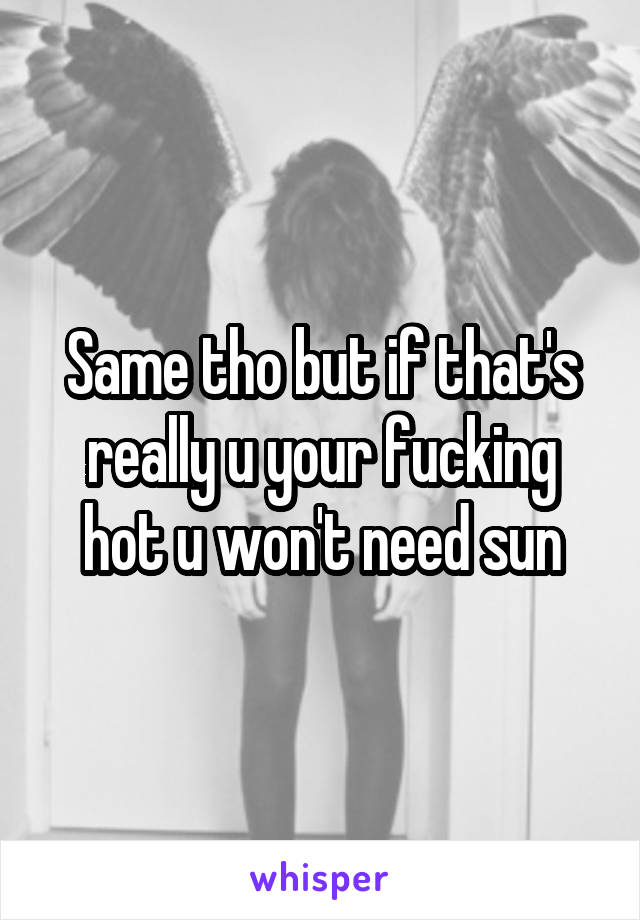 Same tho but if that's really u your fucking hot u won't need sun