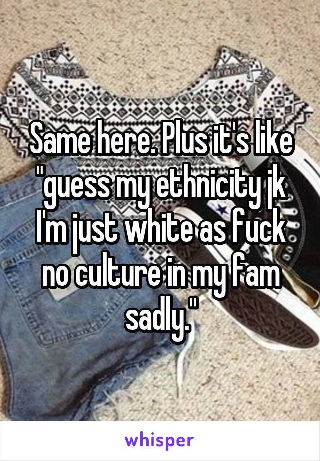 Same here. Plus it's like "guess my ethnicity jk I'm just white as fuck no culture in my fam sadly."