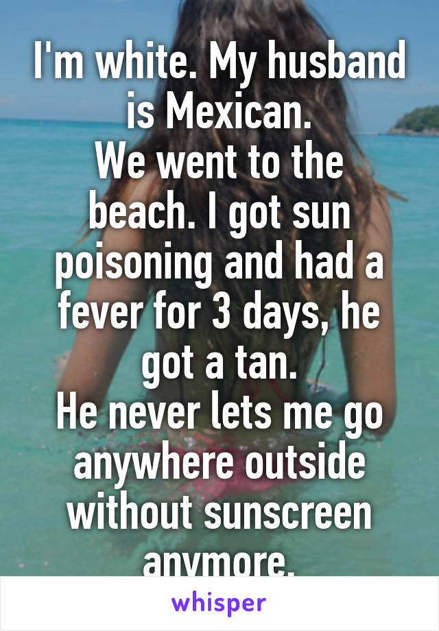 I'm white. My husband is Mexican.
We went to the beach. I got sun poisoning and had a fever for 3 days, he got a tan.
He never lets me go anywhere outside without sunscreen anymore.