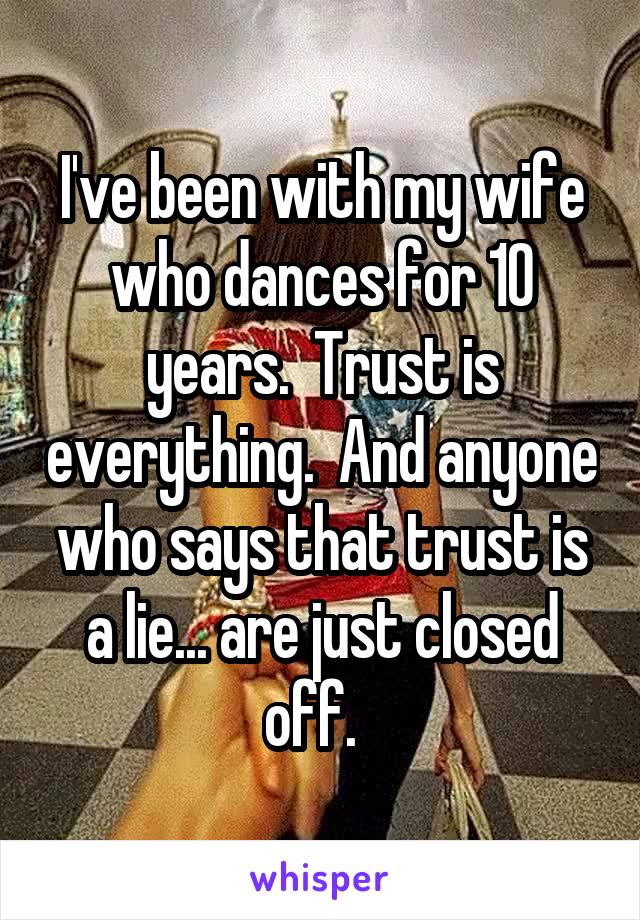I've been with my wife who dances for 10 years.  Trust is everything.  And anyone who says that trust is a lie... are just closed off.  