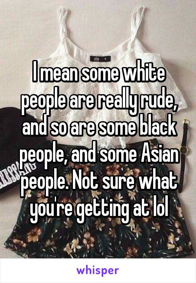 I mean some white people are really rude, and so are some black people, and some Asian people. Not sure what you're getting at lol