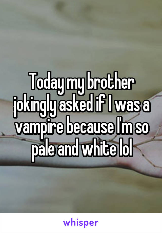 Today my brother jokingly asked if I was a vampire because I'm so pale and white lol