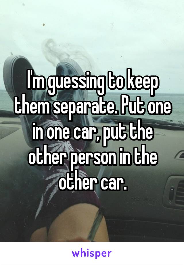 I'm guessing to keep them separate. Put one in one car, put the other person in the other car.