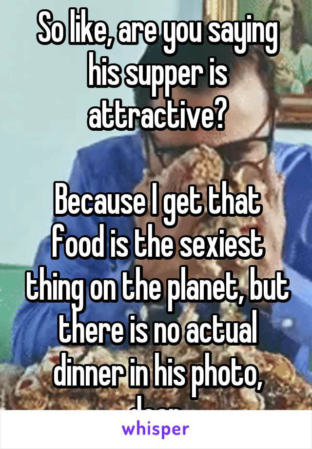 So like, are you saying his supper is attractive?

Because I get that food is the sexiest thing on the planet, but there is no actual dinner in his photo, dear.