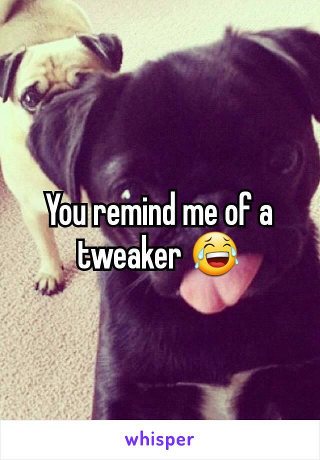 You remind me of a tweaker 😂