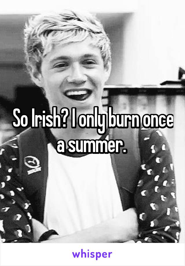 So Irish? I only burn once a summer. 