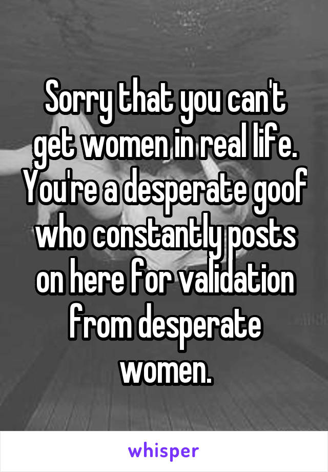 Sorry that you can't get women in real life. You're a desperate goof who constantly posts on here for validation from desperate women.