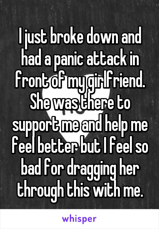 I just broke down and had a panic attack in front of my girlfriend. She was there to support me and help me feel better but I feel so bad for dragging her through this with me.