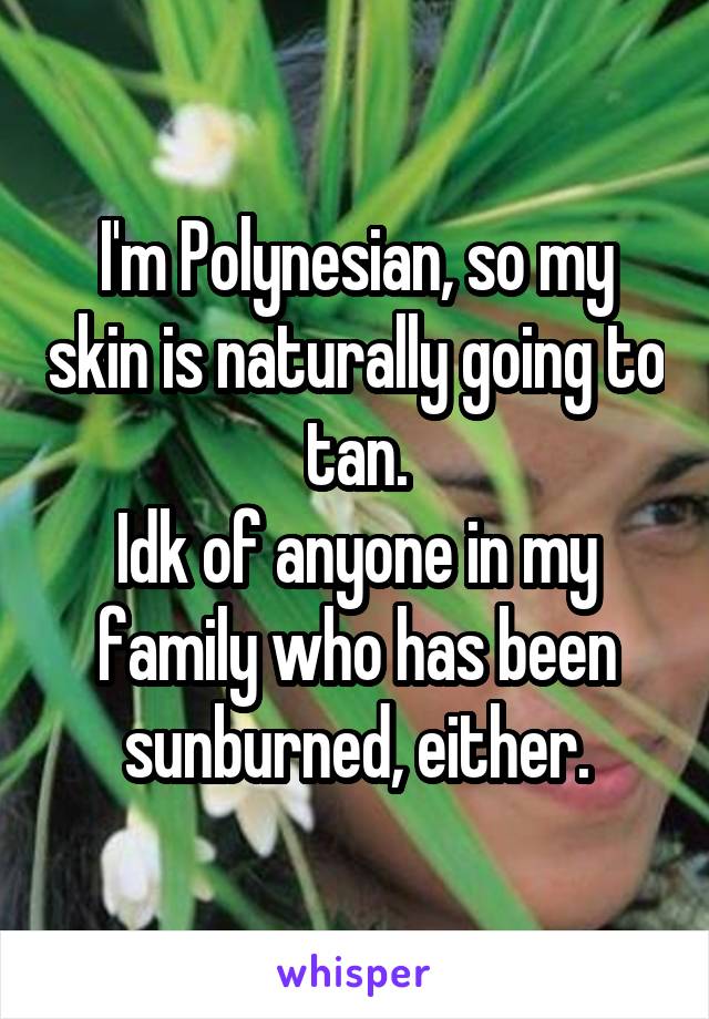 I'm Polynesian, so my skin is naturally going to tan.
Idk of anyone in my family who has been sunburned, either.