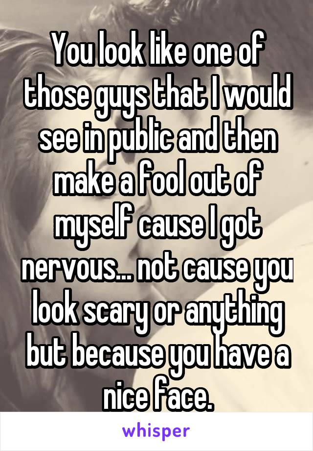 You look like one of those guys that I would see in public and then make a fool out of myself cause I got nervous... not cause you look scary or anything but because you have a nice face.