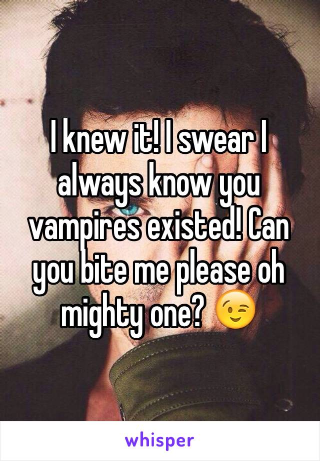 I knew it! I swear I always know you vampires existed! Can you bite me please oh mighty one? 😉