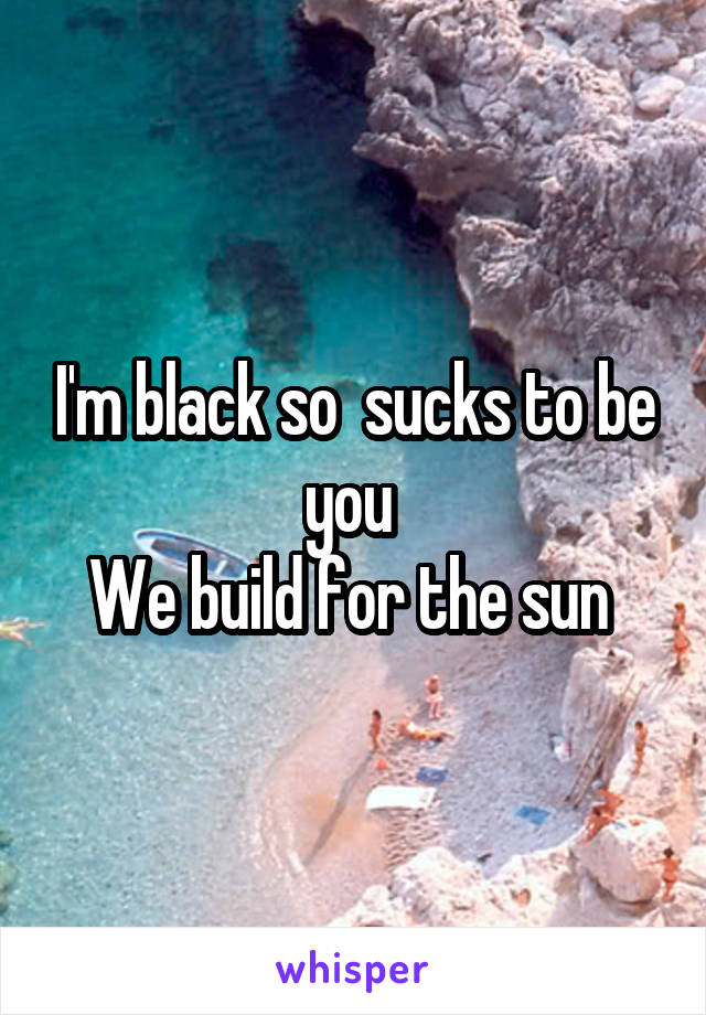 I'm black so  sucks to be you 
We build for the sun 