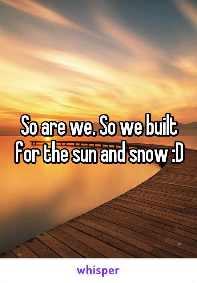 So are we. So we built for the sun and snow :D