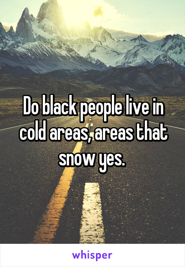 Do black people live in cold areas, areas that snow yes. 