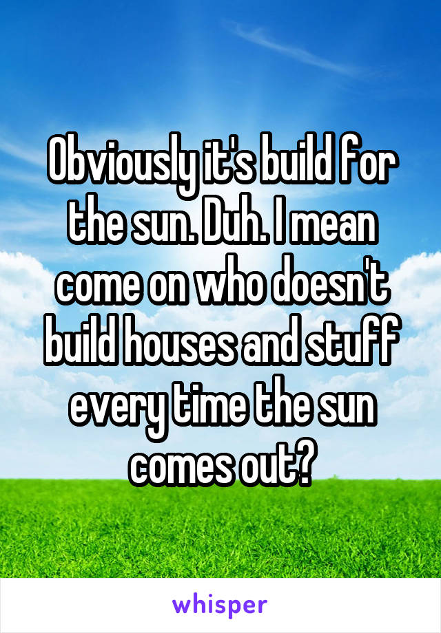 Obviously it's build for the sun. Duh. I mean come on who doesn't build houses and stuff every time the sun comes out?