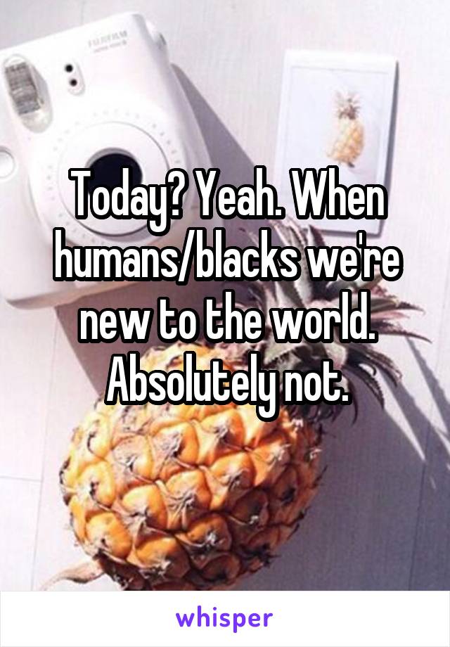 Today? Yeah. When humans/blacks we're new to the world. Absolutely not.
