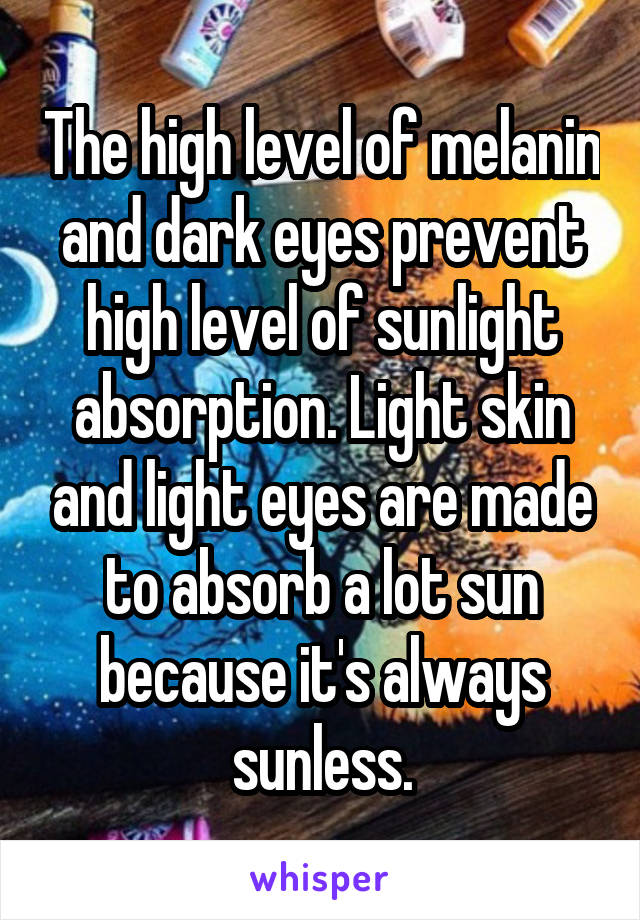 The high level of melanin and dark eyes prevent high level of sunlight absorption. Light skin and light eyes are made to absorb a lot sun because it's always sunless.