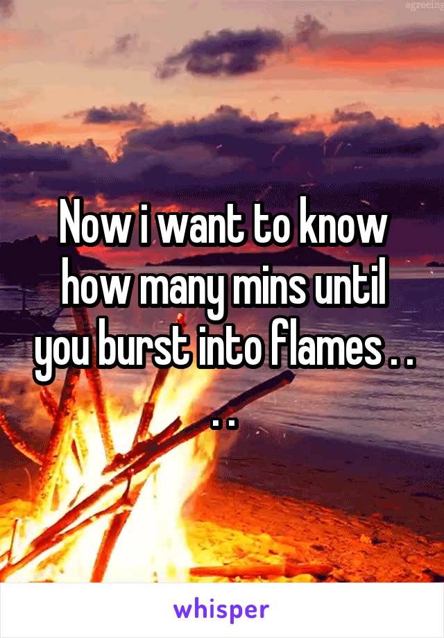 Now i want to know how many mins until you burst into flames . . . .