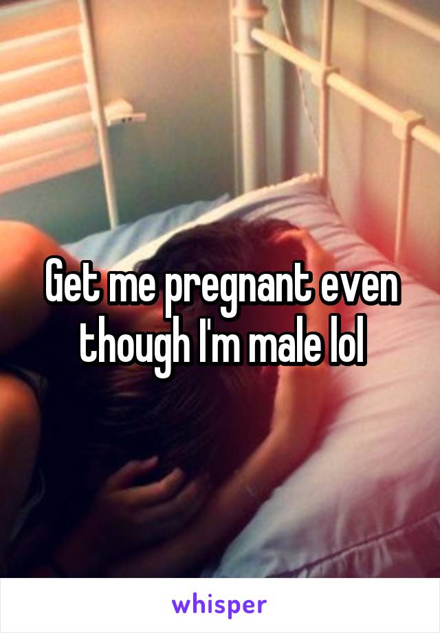 Get me pregnant even though I'm male lol