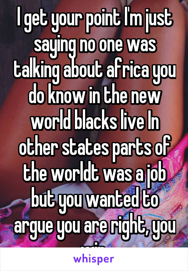 I get your point I'm just saying no one was talking about africa you do know in the new world blacks live In other states parts of the worldt was a job but you wanted to argue you are right, you win 