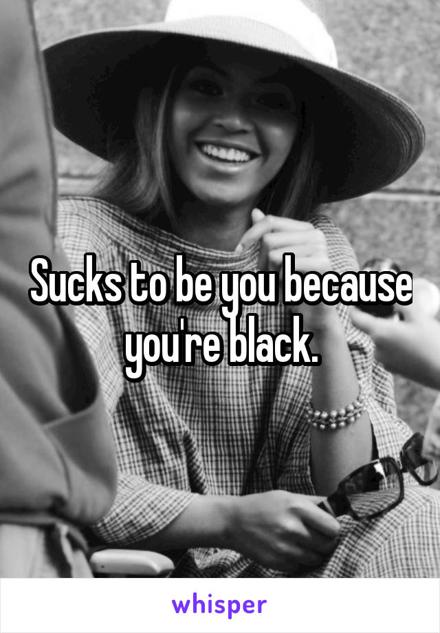 Sucks to be you because you're black.