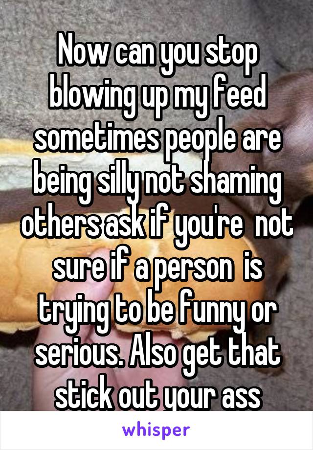 Now can you stop blowing up my feed sometimes people are being silly not shaming others ask if you're  not sure if a person  is trying to be funny or serious. Also get that stick out your ass