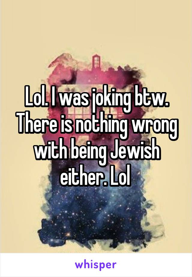 Lol. I was joking btw. There is nothing wrong with being Jewish either. Lol 