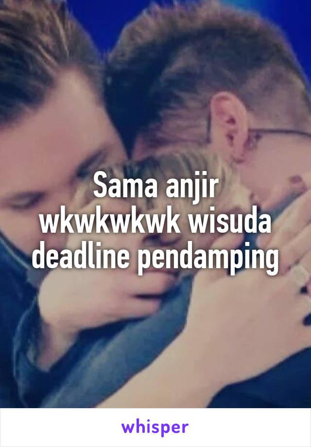 Sama anjir wkwkwkwk wisuda deadline pendamping